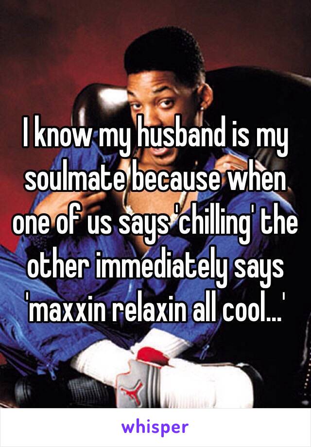 I know my husband is my soulmate because when one of us says 'chilling' the other immediately says 'maxxin relaxin all cool...'