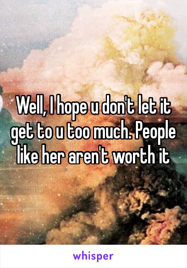 Well, I hope u don't let it get to u too much. People like her aren't worth it