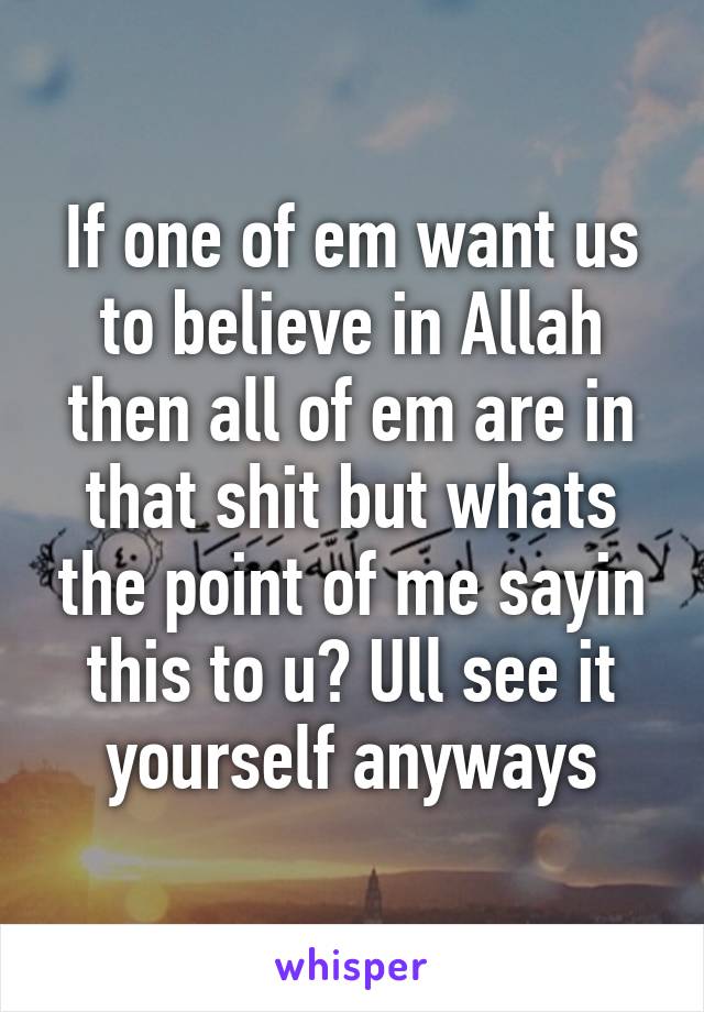 If one of em want us to believe in Allah then all of em are in that shit but whats the point of me sayin this to u? Ull see it yourself anyways