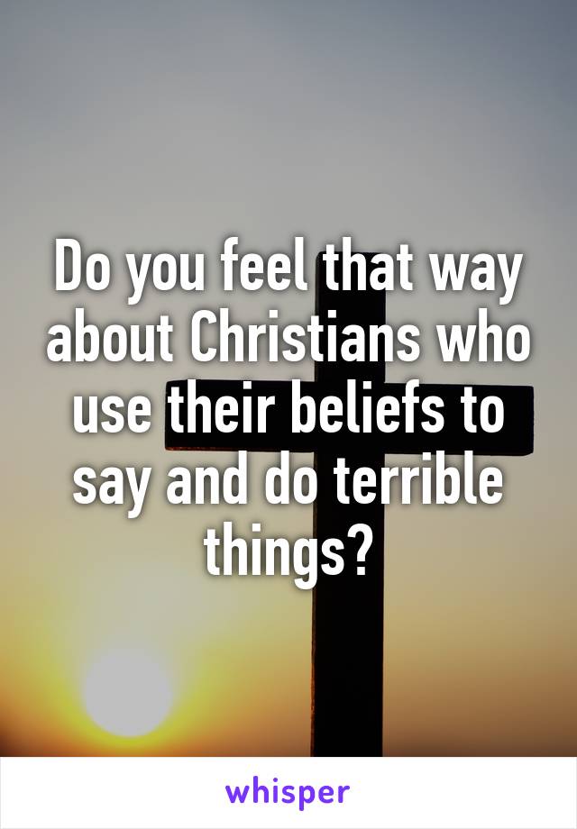 Do you feel that way about Christians who use their beliefs to say and do terrible things?