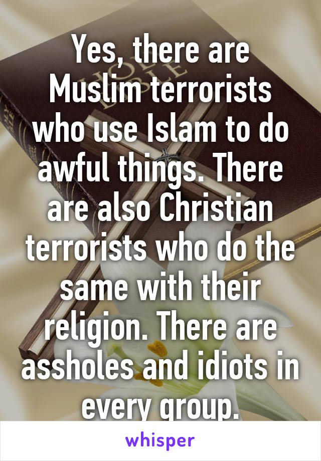 Yes, there are Muslim terrorists who use Islam to do awful things. There are also Christian terrorists who do the same with their religion. There are assholes and idiots in every group.