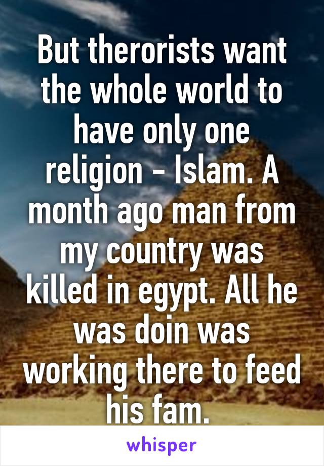 But therorists want the whole world to have only one religion - Islam. A month ago man from my country was killed in egypt. All he was doin was working there to feed his fam. 