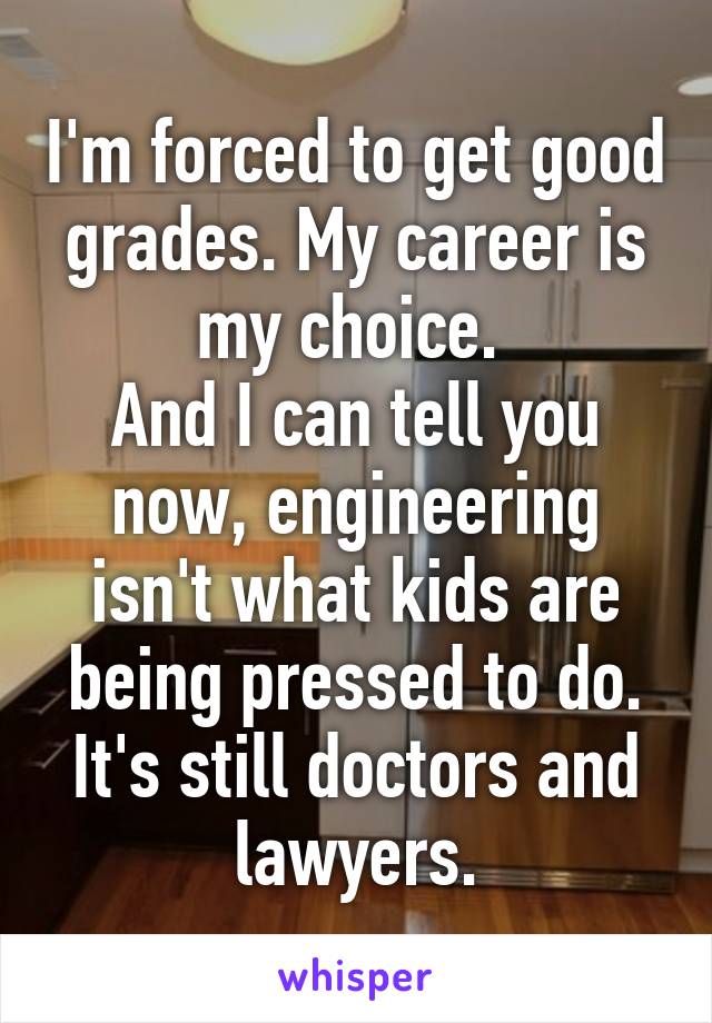 I'm forced to get good grades. My career is my choice. 
And I can tell you now, engineering isn't what kids are being pressed to do. It's still doctors and lawyers.