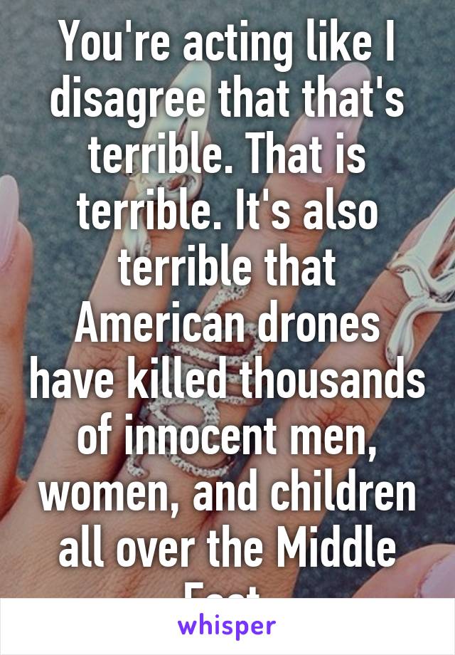 You're acting like I disagree that that's terrible. That is terrible. It's also terrible that American drones have killed thousands of innocent men, women, and children all over the Middle East.