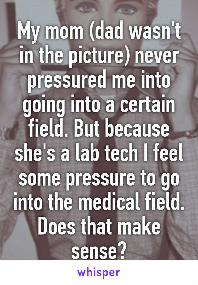 My mom (dad wasn't in the picture) never pressured me into going into a certain field. But because she's a lab tech I feel some pressure to go into the medical field. Does that make sense?