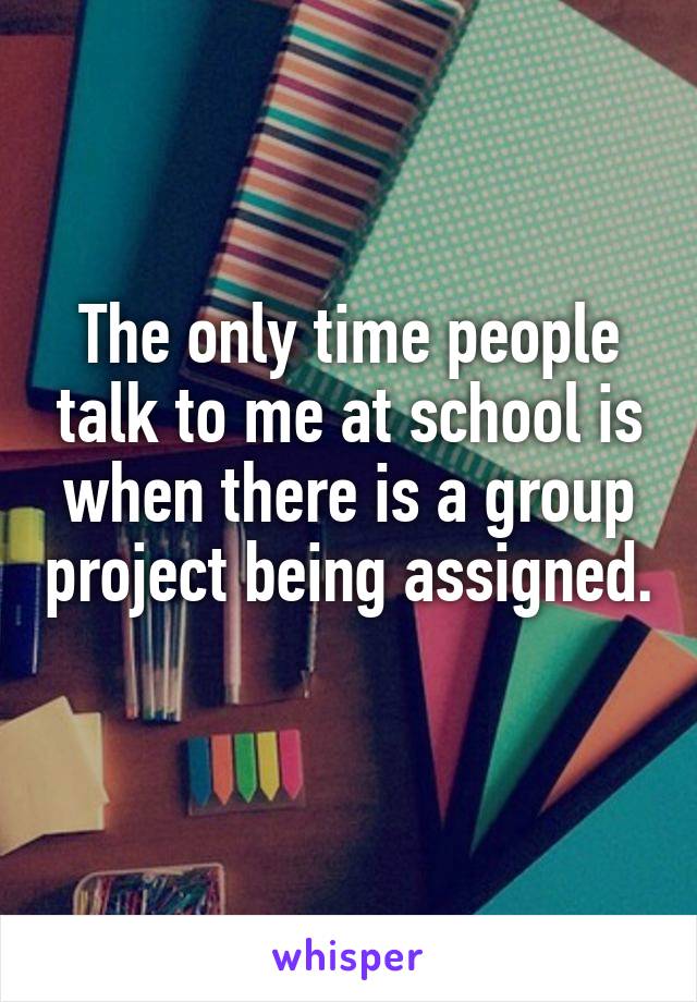 The only time people talk to me at school is when there is a group project being assigned. 