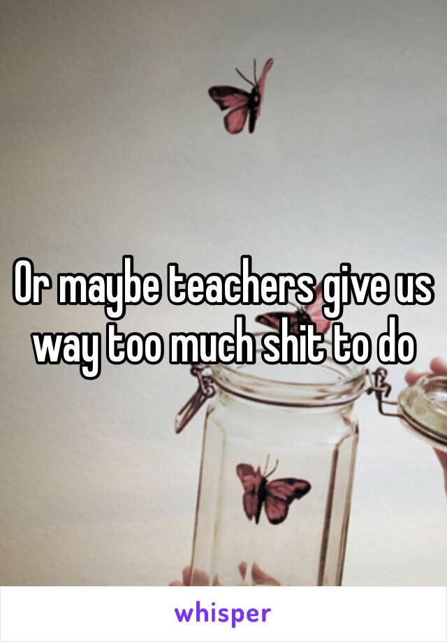 Or maybe teachers give us way too much shit to do 