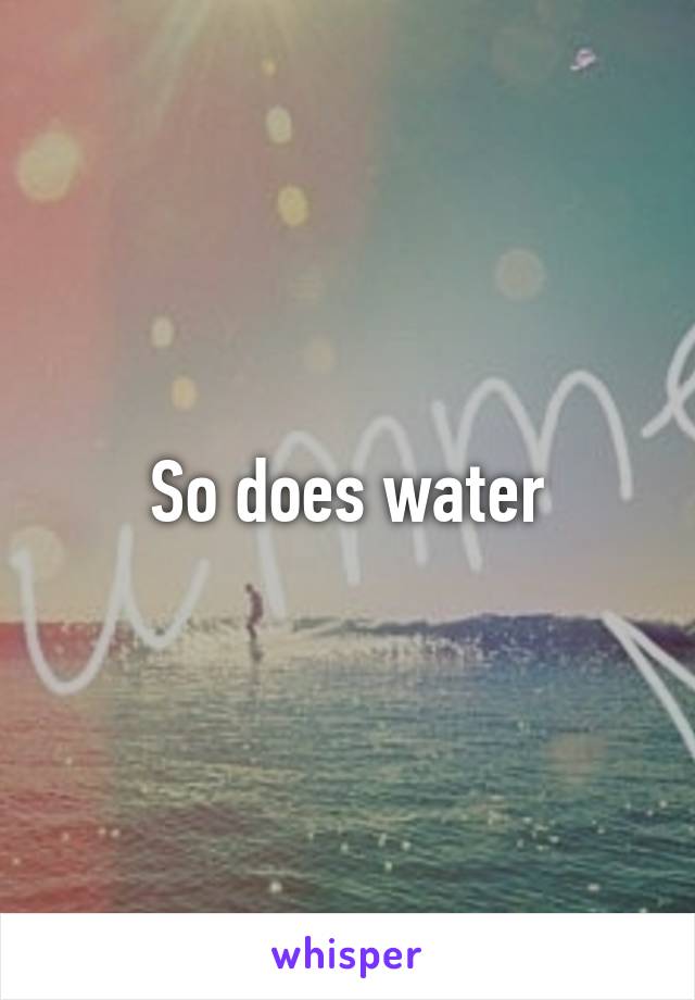 So does water