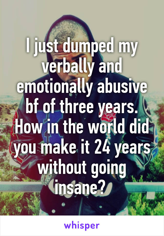 I just dumped my verbally and emotionally abusive bf of three years. How in the world did you make it 24 years without going insane? 