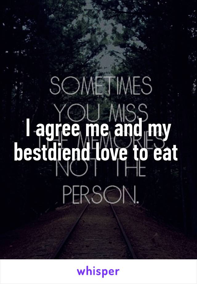 I agree me and my bestdiend love to eat 
