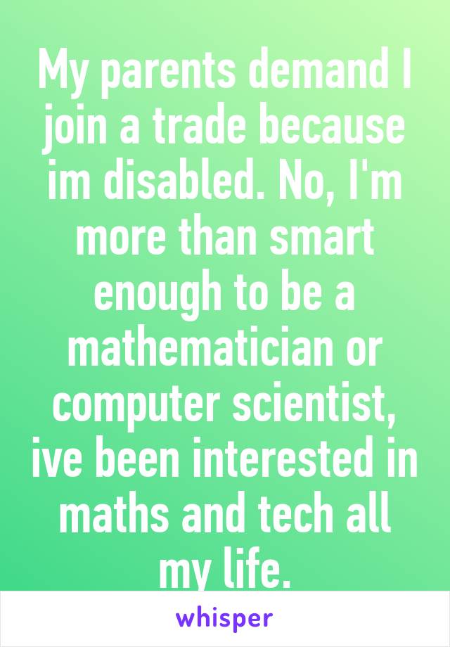 My parents demand I join a trade because im disabled. No, I'm more than smart enough to be a mathematician or computer scientist, ive been interested in maths and tech all my life.