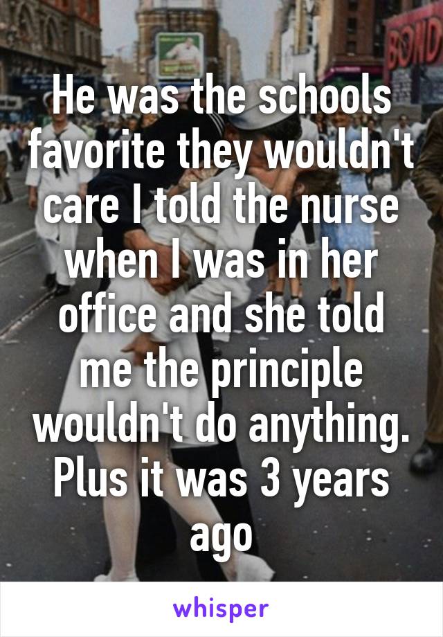 He was the schools favorite they wouldn't care I told the nurse when I was in her office and she told me the principle wouldn't do anything. Plus it was 3 years ago