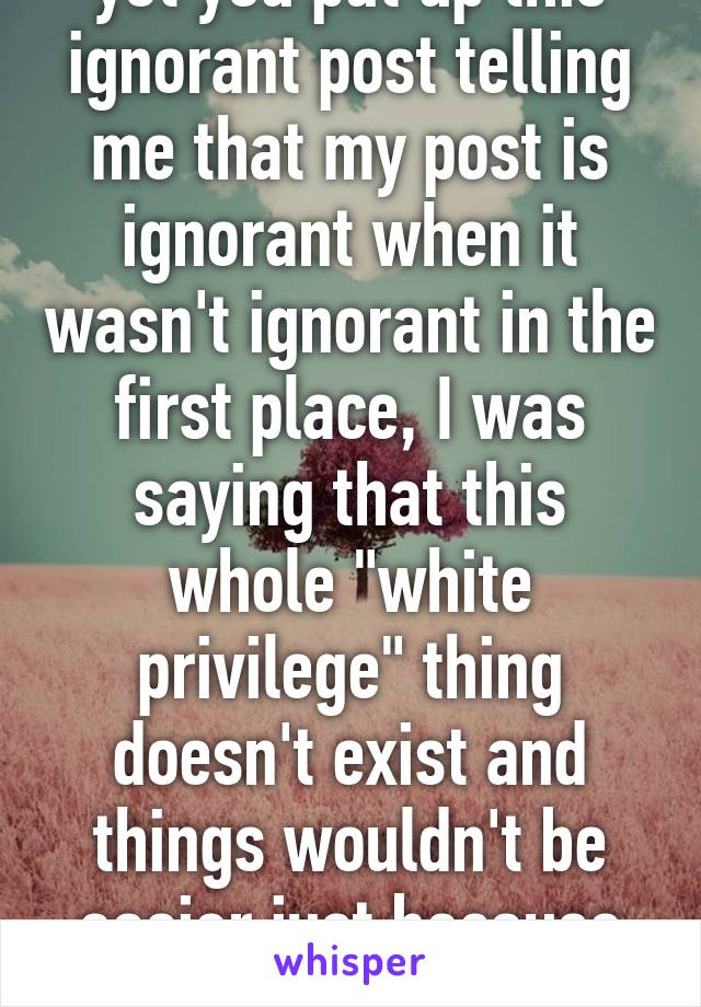 yet you put up this ignorant post telling me that my post is ignorant when it wasn't ignorant in the first place, I was saying that this whole "white privilege" thing doesn't exist and things wouldn't be easier just because someone is white 