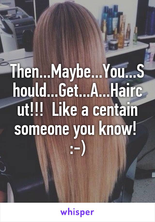 Then...Maybe...You...Should...Get...A...Haircut!!!  Like a centain someone you know!  :-)