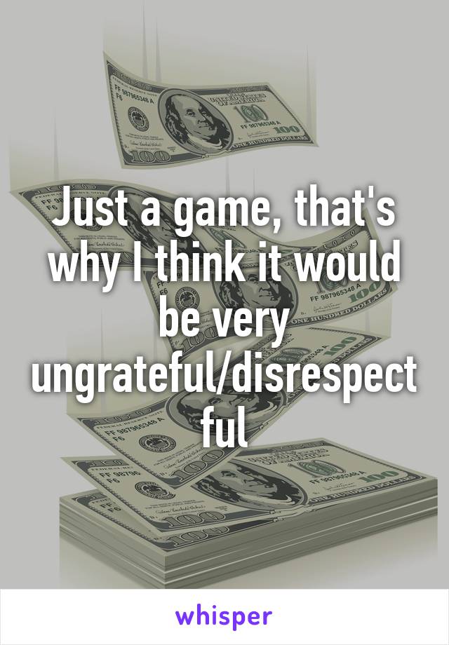 Just a game, that's why I think it would be very ungrateful/disrespectful