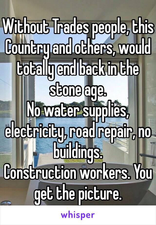 Without Trades people, this Country and others, would totally end back in the stone age.
No water supplies, electricity, road repair, no buildings.
Construction workers. You get the picture.