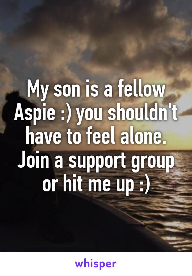 My son is a fellow Aspie :) you shouldn't have to feel alone. Join a support group or hit me up :)