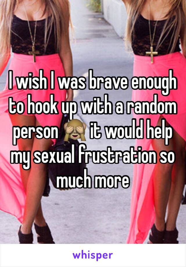 I wish I was brave enough to hook up with a random person 🙈 it would help my sexual frustration so much more