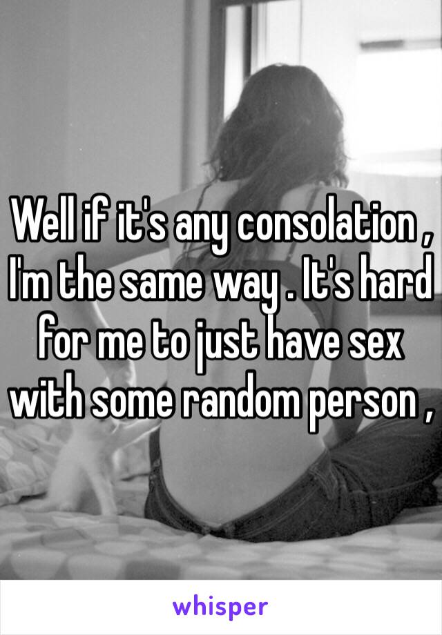 Well if it's any consolation , I'm the same way . It's hard for me to just have sex with some random person , 