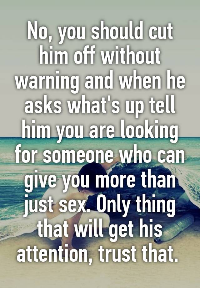 No You Should Cut Him Off Without Warning And When He Asks Whats Up Tell Him You Are Looking