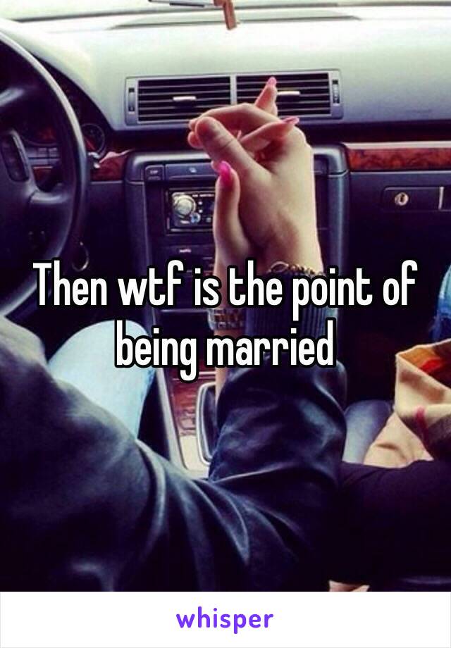 Then wtf is the point of being married