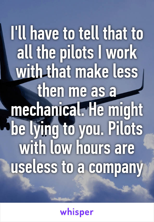 I'll have to tell that to all the pilots I work with that make less then me as a mechanical. He might be lying to you. Pilots with low hours are useless to a company 