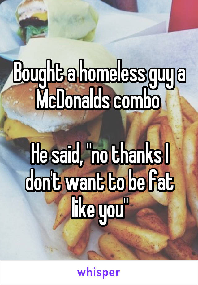 Bought a homeless guy a McDonalds combo 

He said, "no thanks I don't want to be fat like you"