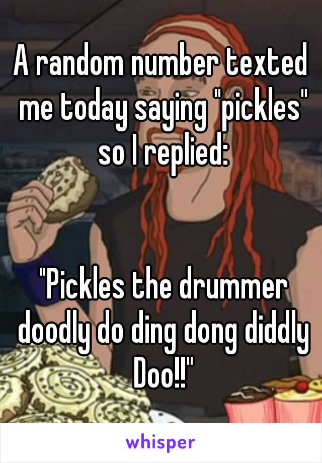A random number texted me today saying "pickles" so I replied:


 "Pickles the drummer doodly do ding dong diddly Doo!!"