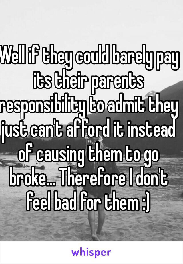 Well if they could barely pay its their parents responsibility to admit they just can't afford it instead of causing them to go broke... Therefore I don't feel bad for them :)