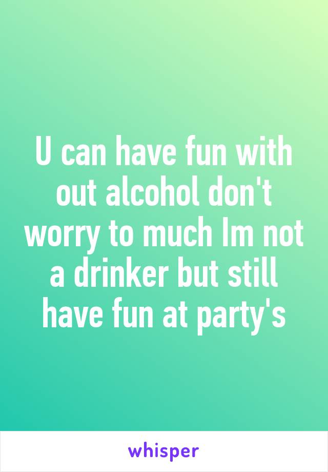 U can have fun with out alcohol don't worry to much Im not a drinker but still have fun at party's