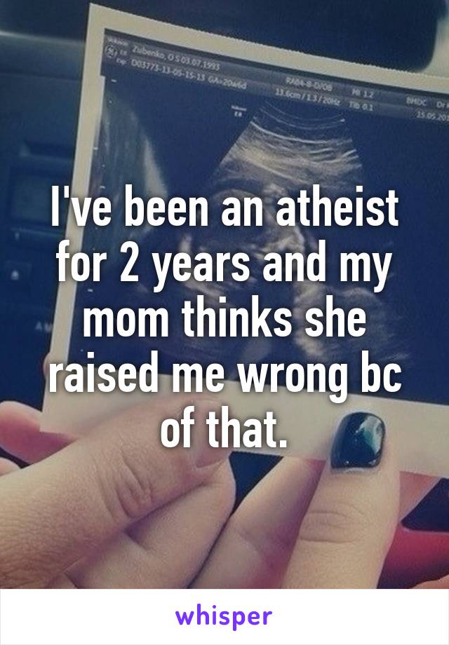 I've been an atheist for 2 years and my mom thinks she raised me wrong bc of that.