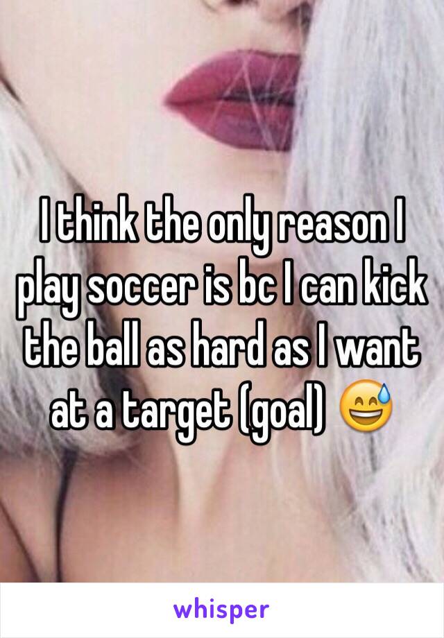 I think the only reason I play soccer is bc I can kick the ball as hard as I want at a target (goal) 😅