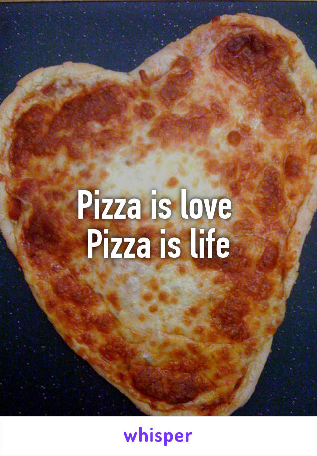 Pizza is love 
Pizza is life