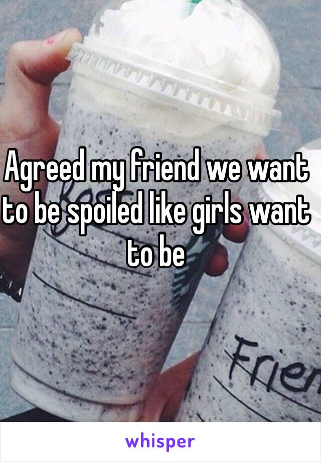 Agreed my friend we want to be spoiled like girls want to be 