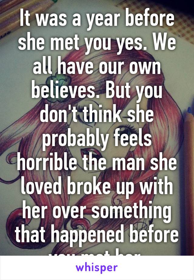 It was a year before she met you yes. We all have our own believes. But you don't think she probably feels horrible the man she loved broke up with her over something that happened before you met her.