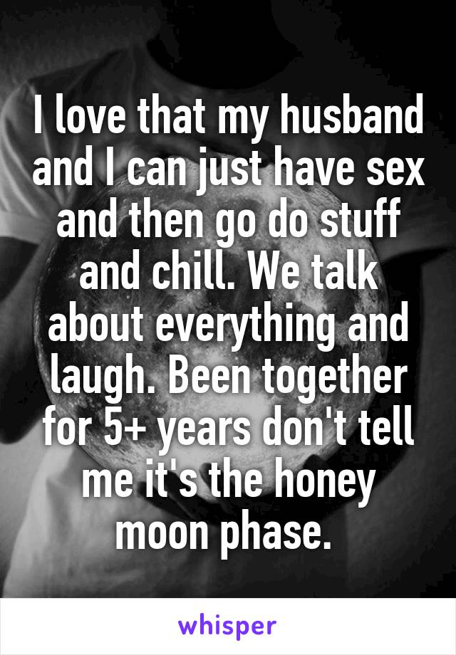 I love that my husband and I can just have sex and then go do stuff and chill. We talk about everything and laugh. Been together for 5+ years don't tell me it's the honey moon phase. 