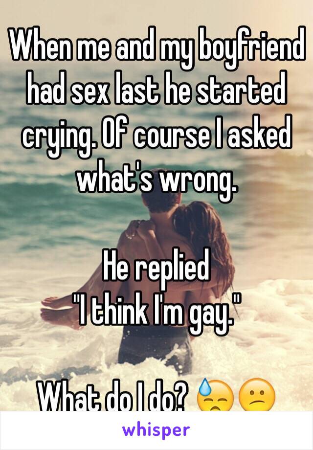 When me and my boyfriend had sex last he started crying. Of course I asked what's wrong.

He replied
"I think I'm gay." 

What do I do? 😓😕