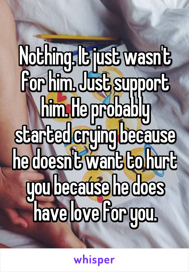 Nothing. It just wasn't for him. Just support him. He probably started crying because he doesn't want to hurt you because he does have love for you.
