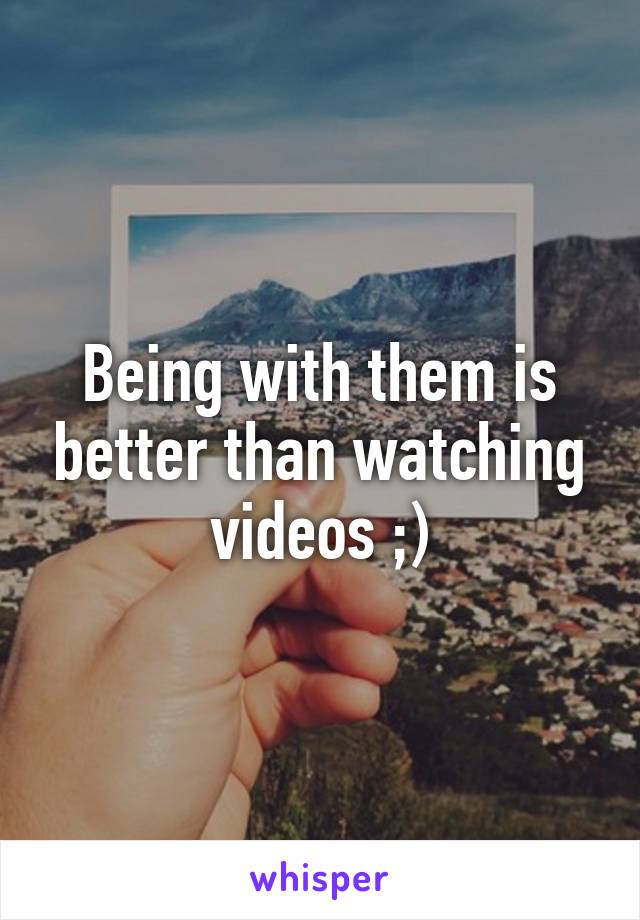 Being with them is better than watching videos ;)