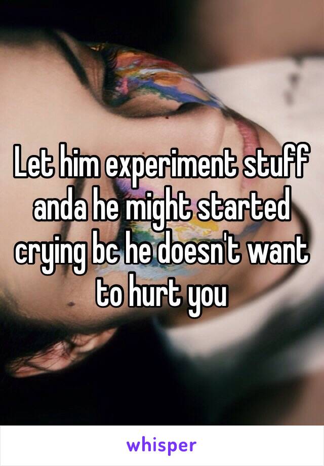 Let him experiment stuff anda he might started crying bc he doesn't want to hurt you