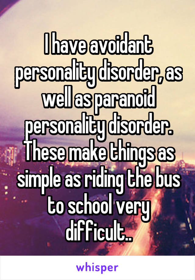 I have avoidant personality disorder, as well as paranoid personality disorder. These make things as simple as riding the bus to school very difficult..