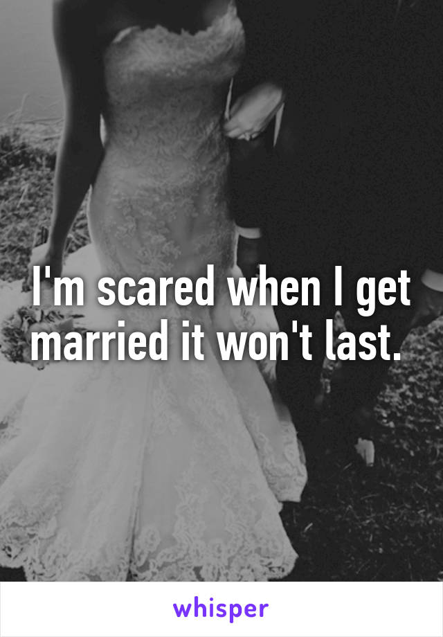 I'm scared when I get married it won't last. 