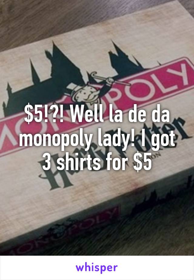 $5!?! Well la de da monopoly lady! I got 3 shirts for $5