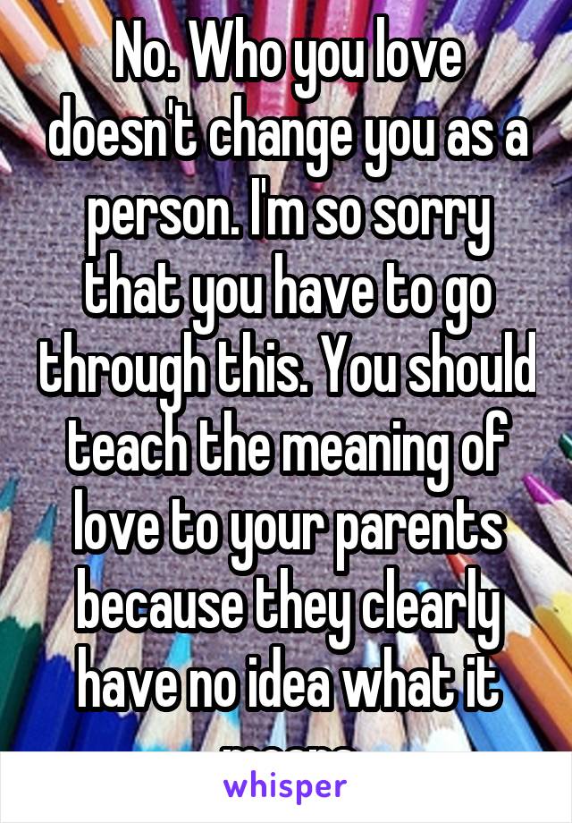 No. Who you love doesn't change you as a person. I'm so sorry that you have to go through this. You should teach the meaning of love to your parents because they clearly have no idea what it means