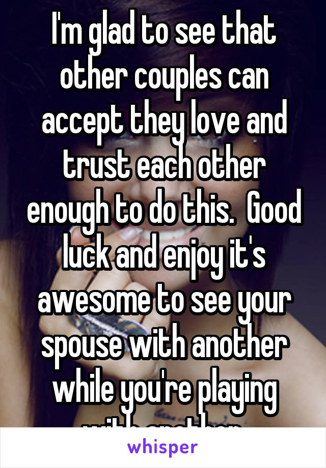 I'm glad to see that other couples can accept they love and trust each other enough to do this.  Good luck and enjoy it's awesome to see your spouse with another while you're playing with another.