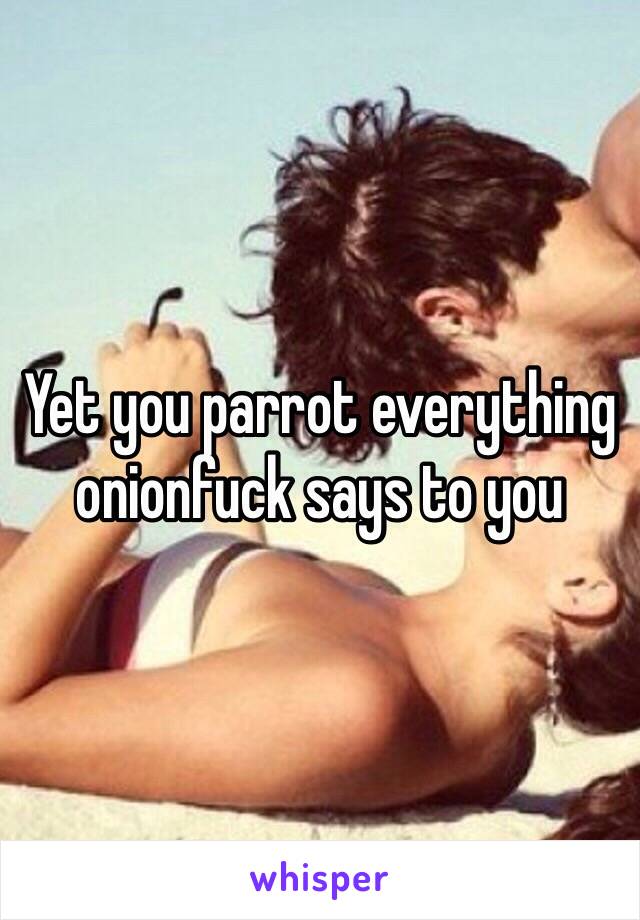 Yet you parrot everything onionfuck says to you