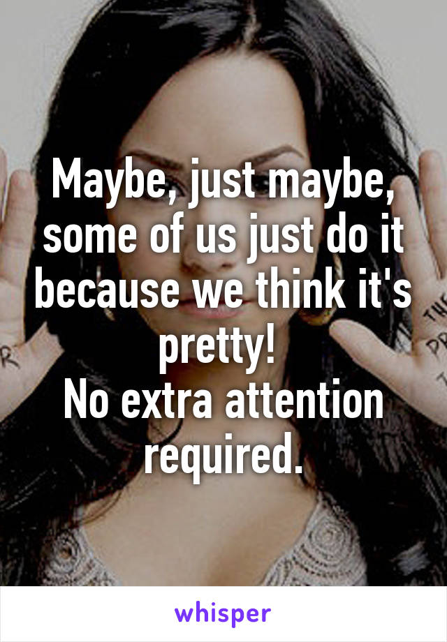 Maybe, just maybe, some of us just do it because we think it's pretty! 
No extra attention required.