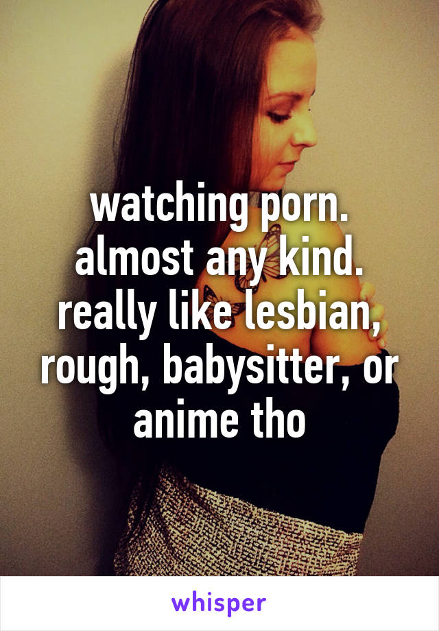 watching porn. almost any kind. really like lesbian, rough, babysitter, or anime tho
