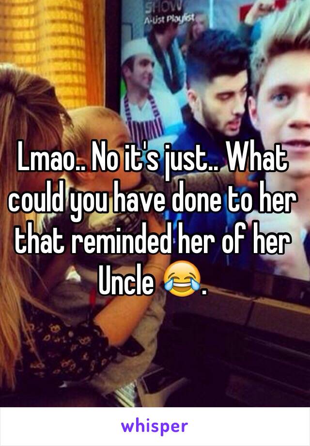 Lmao.. No it's just.. What could you have done to her that reminded her of her Uncle 😂.