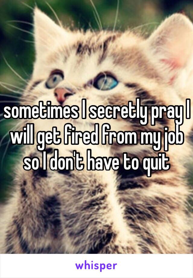 sometimes I secretly pray I will get fired from my job so I don't have to quit